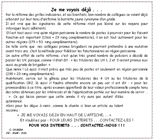Zone de Texte: Je me voyais d�j� . . . Par la r�forme des grilles indiciaires, et ses bienfaits, bon nombre de coll�gues se voient d�j� arborant sur leur tenu d�uniforme la barrette jaune synonyme d�un grade.Il est vrai que les signataires de cette r�forme n�ont pas l�sin� sur les moyens pour intoxiquer leurs adh�rents.S�il est tout aussi vrai qu�en r�gion parisienne le nombre de postes � pourvoir pour les faisant fonction est important (1366 + 29 rang compl�mentaire), il en est tout autrement pour les autres r�gions (179 + 53  rang compl�mentaire).De telle sorte que  nos coll�gues promus brigadiers ne pourront pr�tendre � une mutation avant trois ans. C�est la m�thode pour fid�liser les fonctionnaires en r�gion parisienne.Un autre effet de cette r�forme, c�est qu�un tr�s grand nombre de policiers a d�cid� de passer les UV, puisque, comme il �tait dit : ��les titulaires des UV 1, 2 et 3 seront promus eux aussi au grade de brigadier.��Que nenni ! L� aussi il n�est pr�vu que tr�s peu de postes et seulement en r�gion parisienne (290 + 20 rang compl�mentaire).Maintenant, cerise sur la g�teau pour les titulaires des 4 UV ou les titulaires de la qualification OPJ, l� aussi il faudra attendre encore un peu car il est dit : ��pour les promouvables � ce titre, apr�s examen approfondi de leur valeur professionnelle compte tenu des notes obtenues par les int�ress�s et de l�appr�ciation port�e sur leur mani�re de servir . . .��. Ce qui laisse penser que cette ann�e il n�y aura pas autant d��lus qu�annonc�.Alors pour les d��us � venir, comme le chante si bien un artiste au talent reconnu : ��JE ME VOYAIS DEJA EN HAUT DE L�AFFICHE. . .��Et n�oubliez pas : POUR LEURS INTERETS . . . CONTACTEZ-LES !POUR VOS INTERETS . . . CONTACTEZ-NOUS ! ! !   C. CAMERASR - SGAP- SUD